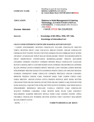 Handling to guest & store keeping.
COMPANY NAME : HOTEL GODWIN,(MUMBAI)
As Commi Baker Since 10-07-96 to05-01-98(INDIA)
EDUCATION : Diploma in Hotel Management & Catering
Technology ,XAVIER INTERNATIONAL
UNIVERSITY, 3 YERS,FROM 1993 TO JULY
1996 INDIA
Courses Attended : I HAVE STCW 5th COURCES
Interests : Knowledge of MS-Office, HTML, DTP, Tally.
Knowledge of Internet&ect ect
I HAVE GOOD EXPERIENCE BOTH SIDE BAKERY& KITCHEN,HYGIEN
I KNOW STRAWBERRY MUFFINS CHOCOLATE ECLAIRS CHOCOLATE MOLTEN
TORTA MUFFINS FRUIT CAKE FOCACCIA BREAD PASTRY CREAM CHOCOLATE
CRINKLES PUFF PASTRY PEANUT BUTTER COOKIES PEACH COBBLER FRUIT SCONE
AWAMAT ATAR,SUGAR SYRUP BALAH SHAM,ARABIC SWEET SUGAR,DOUGHNUTS
FRUIT SHORTCRUST PASTRY,SOUR BASBOOSA,ARABIC SWEETS BAVAROIS
CINAMON COOKIES COCONUT COOKIES DINNER ROLLS CHOCOLATE GANACHE
KUNAFA MAHALABIYA CUSTARD RAISIN OATS COOKIES CREAM BRULEE GENOISE
BLACK SPONGE DATES COOKIES HONEY MOUSSE LADY FINGERS LEMON MOUSSE
STRAWBERRY MOUSSE BAGEUTTS SANDWICH WHITE CHOCLATE MOUSSE ORANGE
COOKIES CROISSANT DARK CHOCLATE COOKIES PRETZELS CREAM CARAMEL
BRIOCHE FROZEN CHEESE CAKE YOGHURT BAKE TART LEMON CHEES CAKE
SABLE BRETON DOUGH PANNA COTTA FROZEN SOUFFLE MINT BASIC BUTTER
CREAM BUTTER CREAM CHOCOLATE BUTTER CREAM CARROT CAKE WITH BUTTER
ICING BANANA CAKE/BUTTER ICING BUTTER SCOTCH PUDDING JAM SWISS ROLLS
STRAWBERRY MERINGUE ROULADE VANILLA CHIFFON CAKE CHOCOLATE
WALNUT PUDDING CARAMEL CAKE MUFFIN BASE PLUM CAKE COCONUT
MACAROONS ALMOND BISCUITS DEVILS FOOD CAKE DANISH PASTRY APPLE
CRUMBLE CHOCOLATE PUDDING BUTTER SCOTCH TART COCONUT MACAROON
BLACK FOREST GATUE
DATE, / / / FARID WAHEEDULLAH KHAN
 