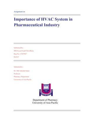 Assignment on
Importance of HVAC System in
Pharmaceutical Industry
Submitted by -
MD.Foysal Fuad Chowdhury
Reg No- 15207067
Roll-67
Submitted to -
Dr. SM Ashraful Islam
Professor
Pharmacy Department
University of Asia Pacific
Department of Pharmacy
University of Asia Pacific
 