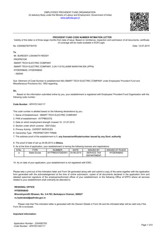 EMPLOYEES' PROVIDENT FUND ORGANISATION
(A statutory Body under the Ministry of Labour and Employment, Government of India)
www.epfindia.gov.in
PROVIDENT FUND CODE NUMBER INTIMATION LETTER
Validity of this letter is of three wage months from date of issue. Based on remittance, inspection and submission of all documents, certificate
of coverage will be made available in ECR Login.
No: 2304582783TSHYD Date: 12-07-2015
To,
Mr. BUREDDY LOKANATH REDDY
PROPRITOR
SMART TECH ELECTRIC COMPANY
SMART TECH ELECTRIC COMPANY, 2-24-113/16,LAXMI NARAYAN IDA UPPAL
HYDERABAD, HYDERABAD
- 500040
Sub: Allotment of Code Number to establishment M/s SMART TECH ELECTRIC COMPANY under Employees' Provident Fund and
Miscellaneous Provisions Act, 1952-regarding.
Sir,
Based on the information submitted online by you, your establishment is registered with Employees' Provident Fund Organisation with the
following code number :
Code Number : APHYD1342117
This code number is allotted based on the following declarations by you:
1. Name of Establishment : SMART TECH ELECTRIC COMPANY
2. PAN of establishment : AYTPB6337Q
3. Date on which employment strength crossed 19 : 01-07-2015
4. Section under which covered : 0001(3)(b)
5. Primary Activity : EXPERT SERVICES
6. Ownership Type : PROPRIETORY FIRMS
7. The address proof of the establishment is 1. any license/certificate/number issued by any Govt. authority
8. The proof of date of set up 24-06-2015 is Others.
9. As at the time of application, your establishment is having the following licenses and registrations:
S.No. TYPE NUMBER DATE ISSUED BY ISSUED AT PLACE
a State Excise AYTPB6337QSD001 24-06-2015 SERVICE TAX
DEPARTMENT
HYDERABAD
10. As on date of your application, your establishment is not registered with ESIC .
Please take a print-out of this Intimation letter and Form 5A generated along with and submit a copy of the same together with the application
form generated with the acknowledgement at the time of online submission, copies of all documents declared in the application form and
attested specimen signature of the employer/authorized officer of your establishment, to the following Office of EPFO where all services
related to your establishment shall ordinarily be attended to.
REGIONAL OFFICE
HYDERABAD
Bhavishyanidhi Bhawan, No. 3-4-763, Barkatpura Chaman, 500027
ro.hyderabad@epfindia.gov.in
Please note that This intimation letter is generated with the Owners' Details in Form 5A and the intimated letter will be valid only if the
Form 5A is enclosed.
Important information:
Page 1 of 6
Application Number : 2304582783
Code Number : APHYD1342117
 