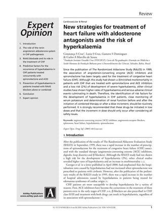 Review
10.1517/14740338.4.4.xxx © 2005 Ashley Publications Ltd ISSN 1474-0338 1
Ashley Publications
www.ashley-pub.com
Cardiovascular & Renal
New strategies for treatment of
heart failure with aldosterone
antagonists and the risk of
hyperkalaemia
Constança S Cruz†, Luzia S Cruz, Gustavo S Domingues
& Carlos A Marcílio de Souza
†Fundação Instituto Oswaldo Cruz (FIOCRUZ), Curso de Pós-graduação e Extensão em Medicina e
Saúde Humana da Fundação Bahiana para o Desenvolvimento das Ciências, Salvador, Bahia, Brazil
Since the publication of The Randomized Aldactone Study (RALES) in 1999,
the association of angiotensin-converting enzyme (ACE) inhibitors and
spironolactone has been largely used for the treatment of congestive heart
failure (CHF). Although this study had shown a diminished morbimortality in
patients with CHF that are treated with spironolactone and ACE inhibitors
and a low risk (2%) of development of severe hyperkalaemia, other clinical
studies have shown higher rates of hyperkalaemia and serious adverse clinical
events culminating in death. Therefore, the identification of risk factors for
the development of hyperkalaemia in CHF patients, close monitoring of
serum potassium and determination of renal function before and after the
initiation of combined therapy or after a dose increment, should be routinely
performed. It is strongly recommended that these drugs be initiated in low
doses and that the increment in dose should only occur after considering all
safety issues.
Keywords: angiotensin-converting enzyme (ACE) inhibitor, angiotensin-receptor blockers,
eplerenone, heart failure, hyperkalaemia, spironolactone
Expert Opin. Drug Saf. (2005) 4(4):xxx-xxx
1. Introduction
After the publication of the results of The Randomized Aldactone Evaluation Study
(RALES) in September, 1999, there was a rapid increase in the number of prescrip-
tions of spironolactone for the treatment of congestive heart failure (CHF) associ-
ated with the standard therapy (angiotensin-converting enzyme [ACE] inhibitors,
digitalis, loop diuretics and β-blockers). Although the RALES study had not shown
a high risk for the development of hyperkalaemia (2%), other clinical studies
revealed higher rates of hyperkalaemia and an increase in morbimortality [1,2].
Georges et al. in a letter published in April 2000, had emphasised that the hospi-
talisation rates caused by hyperkalaemia had not increased when spironolactone was
prescribed to patients with cirrhosis. However, after the publication of the prelimi-
nary results of the RALES study in 1995, there was a rapid increase in the number
of hospital admissions caused by hyperkalaemia in patients being treated for
edematous syndromes of cardiac origin [3].
CHF patients are more susceptible to develop hyperkalaemia for a variety of
reasons. First, ACE inhibitors have become the cornerstone in the treatment of these
patients even in the early stages of CHF [4-8], β-blockers are also prescribed in CHF
class II/III and treatment with both drugs can result in hyperkalaemia, regardless of
its association with spironolactone [9].
1. Introduction
2. The role of the renin
angiotensin aldosterone system
in CHF pathogenesis
3. RAAS blockade and its role in
the treatment of CHF
4. Predictive factors for the
occurrence of hyperkalaemia in
CHF patients treated
concurrently with
spironolactone and ACEI
5. Prevention of hyperkalaemia in
patients treated with RAAS
blockers alone or combined
6. Conclusion
7. Expert opinion
 