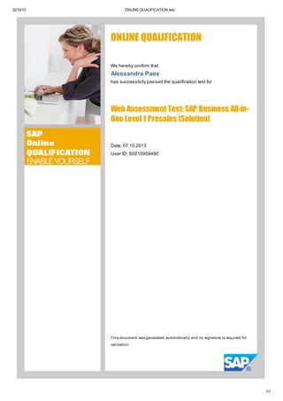 22/10/13 ONLINE QUALIFICATION test
1/1
ONLINE QUALIFICATION
We hereby confirm that
Alessandra Paes
has successfully passed the qualification test for
Web Assessment Test: SAP Business All-in-
One Level 1 Presales [Solution]
Date: 07.10.2013
User ID: S0010959480
This document was generated automatically and no signature is required for
validation.
 