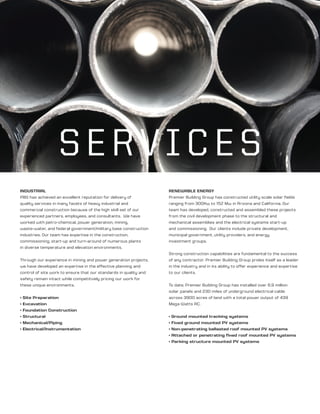 SERVICES
INDUSTRIAL
PBG has achieved an excellent reputation for delivery of
quality services in many facets of heavy industrial and
commercial construction because of the high skill set of our
experienced partners, employees, and consultants. We have
worked with petro-chemical, power generation, mining,
waste-water, and federal government/military base construction
industries. Our team has expertise in the construction,
commissioning, start-up and turn-around of numerous plants
in diverse temperature and elevation environments.
Through our experience in mining and power generation projects,
we have developed an expertise in the effective planning and
control of site work to ensure that our standards in quality and
safety remain intact while competitively pricing our work for
these unique environments.
• Site Preparation
• Excavation
• Foundation Construction
• Structural
• Mechanical/Piping
• Electrical/Instrumentation
RENEWABLE ENERGY
Premier Building Group has constructed utility scale solar fields
ranging from 300Kw to 152 Mw in Arizona and California. Our
team has developed, constructed and assembled these projects
from the civil development phase to the structural and
mechanical assemblies and the electrical systems start-up
and commissioning. Our clients include private development,
municipal government, utility providers, and energy
investment groups.
Strong construction capabilities are fundamental to the success
of any contractor. Premier Building Group prides itself as a leader
in the industry and in its ability to offer experience and expertise
to our clients.
To date, Premier Building Group has installed over 6.9 million
solar panels and 230 miles of underground electrical cable
across 3900 acres of land with a total power output of 439
Mega Watts AC.
• Ground mounted tracking systems
• Fixed ground mounted PV systems
• Non-penetrating ballasted roof mounted PV systems
• Attached or penetrating fixed roof mounted PV systems
• Parking structure mounted PV systems
 
