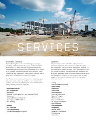 ELECTRICAL
Our personnel consist of well-skilled and experienced
craftsmen, technicians, and supervisors located throughout
the United States. With a vast array of equipment and tools, we
have the ability to mobilize on-site in a very short period of time
with minimal notification. Our technicians have experience with
all forms of analog and digital instrument systems. We can bench
and field calibrate process instruments with a wide variety of
analyzers from handheld processors to PC communication
conversion devices.
• Tubing
• Instrument Procurement
• Signal Wiring
• Calibration
• Loop Check
• Commissioning
• Start-up Assistance
• System Analysis
• Maintenance
• Document Control
• Air Supply Installation
• Process Leads
• Instrument Field
• Installation
• Control Room
• Equipment Installation
• Field Welding
• Fabrication
EXCAVATION & GRADING
Premier Building Group has a diverse background bringing
knowledge and experience to all areas of earthwork and site
development. Our ability to build trusting relationships and
unmatched construction services provide for the future growth
of our company. Our field crews make earth move. Our crews
have a large fleet of equipment resources and the know how to
get projects completed on time and within budget.
Our efficient communication with our clients and their projects
allow us to adapt and change to different site requirements,
locations, and schedules. We take pride in our commitments to
safety, integrity, innovation and quality.
• Building Excavation
• Site Development
• Demolition
• Clearing (including delivery and disposal of dirt)
• Earthwork
• Erosion & Sediment Control
• Underground Utilities Work
• Site Grading
• Asphalt
• Site Concrete
• Footing Excavation
• Heavy/Highways Construction
SERVICES
 