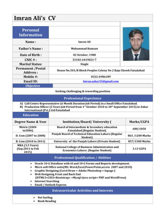 Imran Ali’s CV
Personal
Information
Name : Imran Ali
Father’s Name : Muhammad Ramzan
Date of Birth : 02 October, 1988
CNIC # : 33102-6419021-7
Marital Status: Single
Permanent /Postal
Address :
House No.501/B Block Peoples Colony No 2 Raja Chowk Faisalabad
Mobile #: 0322-6986189
Email ID: Imran.ashar55@gmail.com
Objective
Seeking challenging & rewarding position
Professional Experience
A) Call Centre Representative (6 Month Duration Job Period) in a Small Office Faisalabad.
B) Production Officer (5 Years Job Period from 1st
October 2010 to 30st
September 2015) in Ashar
International (Pvt.) Ltd Faisalabad
Education
Degree Name & Year Institution/Board/ University ( Marks/CGPA
Metric (2004
to2006)
Board of Intermediate & Secondary education
Faisalabad.(Regular Student)
680/1050
D. Com (2007 to 2008)
Punjab Board of Technical Education Lahore.(Regular
Student)
863 /1200 Marks
B. Com (2010 to 2011) University of the Punjab Lahore (Private Student) 857/1500 Marks
MBA (3.5 Years)
(Sep.2011 to Feb
2015)
National College of Business Administration and
Economics Lahore. (Regular Student)
3.13 CGPA
Professional Qualification / Abilities
 Oracle 10-G DataBase with 6I and 10-G Forms and Reports development.
 Micro soft Office suite(MS. Word,Excel,PowerPoint,access 2007 and 2010)
 Graphic Designing (Corel Draw + Adobe Photoshop + Inpage )
 Web Designing Front and Back End
(HTML5+CSS3+Bootstrap+ +Mysql+Java script+ PHP and WordPress)
 Internet Searching
 Email / Outlook Express
Extracurricular Activities and Interests
 Net Surfing
 Book Reading
 
