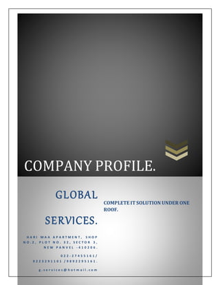 COMPANY PROFILE.
GLOBAL
SERVICES.
H A R I M A A A P A R T M E N T , S H O P
N O . 2 , P L O T N O . 3 2 , S E C T O R 3 ,
N E W P A N V E L - 4 1 0 2 0 6 .
0 2 2 - 2 7 4 5 5 1 6 1 /
9 2 2 3 2 9 1 1 0 1 / 9 8 9 2 2 9 5 1 6 1 .
g . s e r v i c e s @ h o t m a i l . c o m
COMPLETE ITSOLUTION UNDER ONE
ROOF.
 