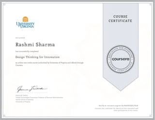 EDUCA
T
ION FOR EVE
R
YONE
CO
U
R
S
E
C E R T I F
I
C
A
TE
COURSE
CERTIFICATE
07/15/2016
Rashmi Sharma
Design Thinking for Innovation
an online non-credit course authorized by University of Virginia and offered through
Coursera
has successfully completed
Jeanne M. Liedtka
United Technologies Corporation Professor of Business Administration
Darden School of Business
University of Virginia
Verify at coursera.org/verify/B2HHZQELFS2X
Coursera has confirmed the identity of this individual and
their participation in the course.
 