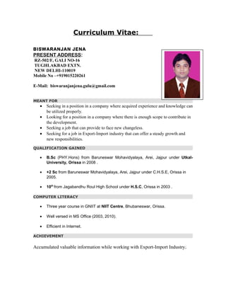 Curriculum Vitae:
BISWARANJAN JENA
PRESENT ADDRESS:
RZ-502/F, GALI NO-16
TUGHLAKBAD EXTN.
NEW DELHI-110019
Mobile No –+919015220261
E-Mail: biswaranjanjena.gulu@gmail.com
MEANT FOR
• Seeking in a position in a company where acquired experience and knowledge can
be utilized properly.
• Looking for a position in a company where there is enough scope to contribute in
the development.
• Seeking a job that can provide to face new changeless.
• Seeking for a job in Export-Import industry that can offer a steady growth and
new responsibilities.
QUALIFICATION GAINED
• B.Sc (PHY.Hons) from Baruneswar Mohavidyalaya, Arei, Jajpur under Utkal-
University, Orissa in 2008 .
• +2 Sc from Baruneswar Mohavidyalaya, Arei, Jajpur under C.H.S.E, Orissa in
2005.
• 10th
from Jagabandhu Roul High School under H.S.C, Orissa in 2003 .
COMPUTER LITERACY
• Three year course in GNIIT at NIIT Centre, Bhubaneswar, Orissa.
• Well versed in MS Office (2003, 2010).
• Efficient in Internet.
ACHIEVEMENT
Accumulated valuable information while working with Export-Import Industry.
 