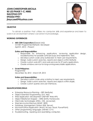 JOHN CHRISTOPHER ARCILLA
B5 L23 PHASE 1-C, NBBS
NAVOTAS CITY
09222619951
jhayczee09@yahoo.com
OBJECTIVE
To obtain a position that utilizes my computer skills and experience and keen to
work in an environment where I can enrich my knowledge.
WORKING EXPERIENCES
 ABS-CBN Corporation (Global Ltd.)
C#.NET Programmer/NetSuite Developer
April 01, 2013 – Present
Duties and Responsibilites:
o Responsible for enhancing applications, reviewing application design,
troubleshooting for possible software bugs and implements fixes.
o Develop custom code using SuiteScripts to meet user requirements.
o Design, build custom searches, reports and objects within NetSuite
o Create custom web API’s and web services for 3rd party applications.
o Create windows service for long-running executable applications.
 Octal Philippines
Programmer
December 06, 2012 - March 29, 2013
Duties and Responsibilites:
o Develop custom code using scripting to meet user requirements.
o Design, build custom searches, reports and objects within xTuple.
o Create custom queries and user interfaces.
QUALIFICATIONS/SKILLS
 Enterprise Resource Planning – ERP (NetSuite)
 Object-Oriented Programming (C#. Net)
 Web Application Development (ASP.NET Web API)
 Object-Relational Mapper – ORM (Entity Framework)
 Client-side technologies (HTML, CSS, Javascript)
 Web Service Architecture (SOAP, REST)
 Database Management System (SQL Server)
 Microsoft Office Application (Word, Access, Excel, PowerPoint)
 Other programming languages (VB.Net, C++)
 Troubleshooting, repairing and assembling computers
 