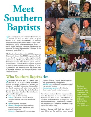 Who Southern Baptists AreWhy Southern Baptists Do What They Do
The answer to why we do what we do
is simple—Southern Baptists proclaim and
minister the Gospel because the love of Christ
compels us to do so (2 Corinthians 5:14).
God loved us enough to send His one and only Son
to pay the penalty for our sins. Whoever believes in
Him has eternal life (John 3:16). In response to the
love He has lavished on us, we are called to love one
another (John 13:34-35; 15:12-17).
Jesus summarized this truth in what is called the
Great Commandment—Love the Lord your God
with all your heart, with all your soul, and with all
your mind. This is the greatest and most important
command. The second is like it: Love your neighbor as
yourself (Matthew 22:37-39).
We know the Way to
have our sins forgiven and
to have a right relation-
ship with God; the Way
to be redeemed from our
sin and delivered from its
consequences; the Way to
have eternal life—not just forever in heaven, but
the fullest life possible—the life of knowing Him
(John 17:3) and knowing Him (Philippians 3:10).
That Way is Jesus (John 14:6). Love compels us to
share the Good News of His love and extend the
offer of His forgiveness with as many as possible.
For more information, contact Convention Communications and Relations,
SBC Executive Committee, 901 Commerce St., Nashville, TN 37203,
1-866-722-5433.
October 2013
How and Where Southern Baptists Advance
the Gospel
5 6
Southern Baptists are as varied and
diverse as the cities, towns, neighbor-
hoods, and rural communities where you
may find them. Each autonomous Southern Bap-
tist church is unique; only when viewed together
can one grasp the diversity that is the Southern
Baptist Convention. Southern Baptist churches
represent a broad range in . . .
•	 size—very small to very large
•	 culture—Northern, Southern, Eastern,
	 Western, and every subculture within each
	region
•	 age—very young to very old
•	 ministry setting—inner-city, storefront,
	 suburban, small town, open countryside,
	 cowboy, motorcycle
•	 ethnicity—Caucasian, African American,
	 Hispanic, Korean, Chinese, Native American,
	 and numerous other ethnic groups
•	 worship style—traditional, contemporary, and
	 everything in between
•	 theological perspective—all within the
	 framework of historic biblical orthodoxy.
But to know Southern Baptists means to under-
stand that the center of who and what we are is
the Person and Work of our Lord and Savior Je-
sus Christ. Southern Baptists are people who have
been redeemed through Christ from sin—the spiri-
tual brokenness that causes us to resist God’s ways
and fall short of His glory.
Southern Baptists hold high the Gospel of
Jesus Christ as the unifying center around
Southern Baptist churches across the na-
tion begin their ministries in their own
neighborhoods to reach their local commu-
nities with the Gospel; but they don’t stop
there. The strength of Southern Baptist work is
found in their voluntary cooperation to work togeth-
er to advance an aggressive global vision while main-
taining a strong home base of ministry fruitfulness.
Cooperating together is not a new idea. The Apos-
tle Paul applauded churches in the New Testament
that pooled their resources for Kingdom purposes (1
Corinthians 16:1; 2 Corinthians 8:1-2, 16-24; 11:8).
The BF&M summarizes the biblical pattern of co-
operation this way:
“Christ’s people should, as occasion requires,
organize such associations and conventions as
may best secure cooperation for the great ob-
jects of the Kingdom of God. Such organiza-
tions have no authority over one another or over
the churches. They are voluntary and advisory
bodies designed to elicit, combine, and direct
the energies of our people in the most effective
manner. Members of New Testament churches
should cooperate with one another in carrying
forward the missionary, educational, and be-
nevolent ministries for the extension of Christ’s
Kingdom” (BF&M, Article XIV, Cooperation).
The Cooperative Program—Funding
the Advance of the Gospel
Cooperation helps fuel the fire of Southern Baptist
missions and ministries. Close to home, Southern
Baptists advance the Gospel locally by working to-
gether in a local association of churches. The Gos-
pel is advanced beyond the local level through par-
ticipation in missions endeavors, through prayer for
these collaborative endeavors, and by contributions
through the Cooperative Program, the unified pro-
gram for funding Convention work.
When Southern Baptist churches support the Co-
operative Program in their respective states, their
state Baptist convention uses those funds to fuel
the ministry and mission goals established by the
churches in that state. Each state Baptist conven-
tion forwards a percentage of the funds received
by the state to the Southern Baptist Convention,
providing financial support for thousands of
church planters and missionaries in North Amer-
ica and around the world, theological education
through six Southern Baptist seminaries for more
than 16,000 full-time and part-time students, and
moral advocacy and promotion of religious liberty
through the ERLC. Cooperative Program funds
forwarded from the states also provide support for
the SBC operating budget and the work of the SBC
Executive Committee.
Obviously, to spread the Gospel message to the
neighborhood and to the nations requires organi-
zation and structure to help facilitate the goal. For
more information on the structure of the Southern
Baptist Convention, see the companion publication
The Southern Baptist Convention: A Closer Look.
The Convention—Working Together for
the Gospel
The Southern Baptist Convention was formed “to
provide a general organization for Baptists in the
United States and its territories for the promotion
of Christian missions at home and abroad, and any
other objects such as Christian education, benevo-
lent enterprises, and social services which it may
deem proper and advisable for the furtherance of the
Kingdom of God” (SBC Constitution, Article II).
The SBC is directed by representatives of South-
ern Baptist churches, called messengers, who meet
once a year to adopt a unified missions and ministry
budget called the Cooperative Program allocation
budget, elect trustees to oversee the ministry entities
of the Convention, receive reports from the SBC
entities, and transact the business of the Conven-
tion. These messengers come from churches that
have voluntarily banded together to support the
missionary, educational, moral advocacy, and be-
nevolent causes of the Convention.
Southern Baptists work together to spread the
Gospel throughout the land and around the
world. Working through 1,169 local associations
(composed of the churches that are geographical-
ly close to each other) and forty-two state Baptist
conventions (composed of the churches in single-
or multi-state groupings), Southern Baptists vol-
untarily unite to engage in the Acts 1:8 pattern of
spreading the Gospel—in their local communi-
ties, throughout their states, across the nation, and
around the world.
Southern Baptist Ministry Entities—
Assisting Churches in the Advance of
the Gospel
The Convention assigns and conducts its work
through eleven ministry entities—two mission
boards, six seminaries, an ethics and religious liberty
commission, a publishing and retail ministry, and
a financial resources services ministry—a woman’s
missions auxiliary, and an Executive Committee.
While some of these ministries are self-sustaining,
the majority are supported by the churches with fi-
nancial contributions through the Cooperative Pro-
gram. Of contributions received by the SBC, 73.2
percent funds missions and almost 22 percent pro-
vides ministerial training through our seminaries.
Each of these ministry entities exists for the express
purpose of assisting churches in the ultimate goal of
advancing the Gospel.
•	 Missions, evangelism, and church planting
	 are facilitated through the International Mission
	Board and the North American Mission Board.
•	 Ministerial preparation and continuing education
	 are provided through Golden Gate, Midwestern,
	 New Orleans, Southeastern, Southern, and
	 Southwestern Baptist Theological Seminaries.
•	 Christian ethics and religious liberty ministries
	 are assigned to the Ethics and Religious
	 Liberty Commission.
•	Church enrichment ministry and literature
	 publication are assignments of LifeWay Chris-
	 tian Resources, which receives no Cooperative
	 Program funding.
•	 GuideStone Financial Resources, which also
	 receives no Cooperative Program funding,
	 manages ministerial retirement insurance needs
	 and administers Mission:Dignity, an assistance
	 ministry for retired ministers and their families.
•	 The SBC Executive Committee is charged to
	 conduct the work of the Convention between
	 annual meetings in all areas not otherwise
	 assigned to one of the ministry entities.
•	 The Woman’s Missionary Union is the sole
	auxiliary of the SBC. It cooperates very
	 closely with the International Mission Board
	 and the North American Mission Board to
	 encourage churches to give generously to support
	 missions with contributions through the Coo-
	 erative Program and two annual missions offerings.
For almost 170 years, Southern Baptists have
sought to proclaim the Gospel of Jesus
Christ to all people everywhere. The Southern
Baptist Convention was formed with a Gospel vision.
Its founding charter identifies its singular focus: . . .
for the purpose of eliciting, combining, and directing the
energies of the Baptist denomination of Christians, for the
propagation of the Gospel . . .
The Southern Baptist Convention (SBC) has grown to
be a network of more than 50,000 cooperating church-
es and church-type missions banded together to make
an impact for God’s Kingdom. While no two Southern
Baptist churches are alike, there are certain common-
alities that bind Southern Baptists together, regardless
of ethnicity, socio-economic status, language, or locale.
What we offer here is an overview to help tell the story
of what God is doing in and through the people called
Southern Baptists.
Southern
Baptists are
as varied and
diverse as the
cities, towns,
neighborhoods,
and rural
communities
where you
may find them.
Love compels
us to share
the Good
News of His
love and
extend the
offer of His
forgiveness
with as many
as possible.
You will be
My witnesses
in Jerusalem,
in all Judea
and Samaria,
and to the
ends of
the earth.
Acts 1:8
Cooperation
helps fuel
the fire of
Southern
Baptist
missions and
ministries.
Southern
Baptist
churches
across the
nation begin
their ministries
in their own
neighborhoods
to reach
their local
communities
with the
Gospel.
Meet
Southern
Baptists
 