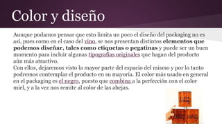 Color y diseño
Aunque podamos pensar que esto limita un poco el diseño del packaging no es
así, pues como en el caso del vino, se nos presentan distintos elementos que
podemos diseñar, tales como etiquetas o pegatinas y puede ser un buen
momento para incluir algunas tipografías originales que hagan del producto
aún más atractivo.
Con ellos, dejaremos visto la mayor parte del espacio del mismo y por lo tanto
podremos contemplar el producto en su mayoría. El color más usado en general
en el packaging es el negro, puesto que combina a la perfección con el color
miel, y a la vez nos remite al color de las abejas.
 