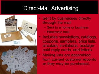 Direct-Mail Advertising
• Sent by businesses directly
through the mail
– Sent to a home or business
– Electronic mail
• Includes newsletters, catalogs,
coupons, samplers, price lists,
circulars, invitations, postage-
paid reply cards, and letters.
• Mailing lists are assembled
from current customer records
or they may be purchased.
 