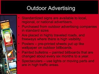 Outdoor Advertising
• Standardized signs are available to local,
regional, or national advertisers.
• Purchased from outdoor advertising companies
in standard sizes
• Are placed in highly traveled roads, and
freeways where there is high visibility.
• Posters – pre-printed sheets put up like
wallpaper on outdoor billboards.
• Painted bulletins – painted billboards that are
changed about every six months to a year.
• Spectaculars – use lights or moving parts and
are in high traffic areas.
 