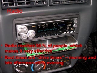 Radio Advertising
• Radio reaches 90 % of people ,whichRadio reaches 90 % of people ,which
makes it very effectivemakes it very effective
• Best times are “drive times” – morning andBest times are “drive times” – morning and
late afternoon/early eveninglate afternoon/early evening
Radio
 