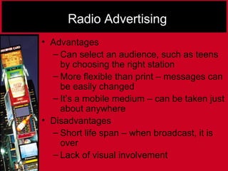 Radio Advertising
• Advantages
– Can select an audience, such as teens
by choosing the right station
– More flexible than print – messages can
be easily changed
– It’s a mobile medium – can be taken just
about anywhere
• Disadvantages
– Short life span – when broadcast, it is
over
– Lack of visual involvement
 