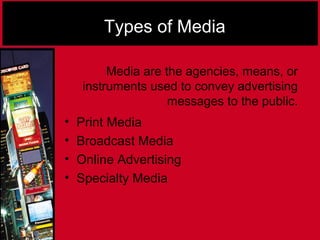 Types of Media
• Print Media
• Broadcast Media
• Online Advertising
• Specialty Media
Media are the agencies, means, or
instruments used to convey advertising
messages to the public.
 