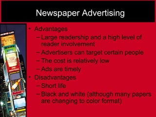 Newspaper Advertising
• Advantages
– Large readership and a high level of
reader involvement
– Advertisers can target certain people
– The cost is relatively low
– Ads are timely
• Disadvantages
– Short life
– Black and white (although many papers
are changing to color format)
 