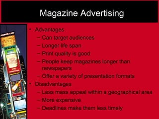 Magazine Advertising
• Advantages
– Can target audiences
– Longer life span
– Print quality is good
– People keep magazines longer than
newspapers
– Offer a variety of presentation formats
• Disadvantages
– Less mass appeal within a geographical area
– More expensive
– Deadlines make them less timely
 
