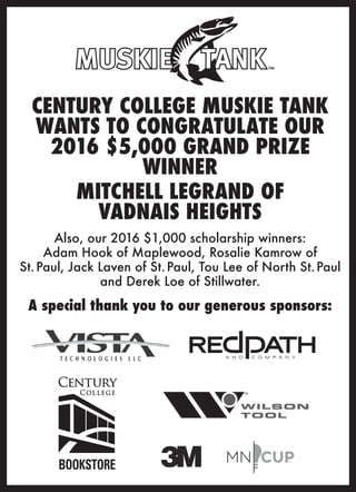 CENTURY COLLEGE MUSKIE TANK
WANTS TO CONGRATULATE OUR
2016 $5,000 GRAND PRIZE
WINNER
MITCHELL LEGRAND OF
VADNAIS HEIGHTS
Also, our 2016 $1,000 scholarship winners:
Adam Hook of Maplewood, Rosalie Kamrow of
St.Paul, Jack Laven of St.Paul, Tou Lee of North St.Paul
and Derek Loe of Stillwater.
A special thank you to our generous sponsors:
NK
BOOKSTORE
 