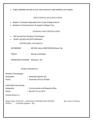 · Highly adaptable and able to work under pressure to tight deadlines and budgets 
EDUCATIONAL QUALIFICATIONS 
· Master in Computer Applications from Loyola College,Chennai 
· Bachelor of Commerce from St.Joseph's College,Trichy 
TRAINING AND CERTIFICATION 
· QA Training from Pyroferus Technologies 
· Oracle 10g OCA and OCP Certification 
KNOWLEDGE AND SKILLS 
DATABASES : MS SQL Server 2008 R2/2005,Oracle 10g 
TOOLS : Manual, Automation 
OPERATING SYSTEMS 
: 
Windows 7, XP 
WORK EXPERIENCE 
Pyroferus Technologies. 
Designation : Associate Engineer-QA 
Period : November 2013 to Till Date 
Indian Red Cross Society. 
Designation : Communication and Despatch officer 
Period : Mar 2011 to Jun 2013 
MAJOR PROJECTS 
Project Title: ECOLLAE – COLLEGE E GOVERNANCE SYSTEM Mar 2014 to Till Date 
Position : Associate Engineer – QA 
 