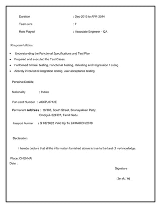 Duration : Dec-2013 to APR-2014 
Team size : 7 
Role Played : Associate Engineer – QA 
Responsibilities: 
· Understanding the Functional Specifications and Test Plan 
· Prepared and executed the Test Cases. 
· Performed Smoke Testing, Functional Testing, Retesting and Regression Testing 
· Actively involved in integration testing, user acceptance testing 
Personal Details: 
Nationality : Indian 
Pan card Number : AKCPJ6712E 
Permanent Address : 10/395, South Street, Sirunayakkan Patty, 
Dindigul- 624307, Tamil Nadu 
Passport Number : G 7873692 Valid Up To 24/MARCH/2018 
Declaration: 
I hereby declare that all the information furnished above is true to the best of my knowledge. 
Place: CHENNAI 
Date : 
Signature 
(Jerald. A) 
