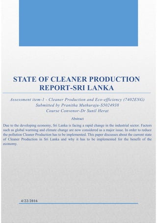 Pranitha Muthuraju 7402ENG S5024938
STATE OF CLEANER PRODUCTION
REPORT-SRI LANKA
Assessment item-1 - Cleaner Production and Eco-efficiency (7402ENG)
Submitted by Pranitha Muthuraju-S5024938
Course Convenor-Dr Sunil Herat
Abstract
Due to the developing economy, Sri Lanka is facing a rapid change in the industrial sector. Factors
such as global warming and climate change are now considered as a major issue. In order to reduce
the pollution Cleaner Production has to be implemented. This paper discusses about the current state
of Cleaner Production in Sri Lanka and why it has to be implemented for the benefit of the
economy.
4/22/2016
 