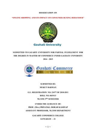 ~ 1 ~
DISSERTATION ON
“ONLINE SHOPPING AND ITS IMPACT ON CONSUMER BUYING BEHAVIOUR”
SUBMITTED TO GAUAHTI UNIVERSITY FOR PARTIAL FULFILLMENT FOR
THE DEGREE IN MASTER OF COMMERCE UNDER GAUHATI UNIVERSITY
2014 – 2015
SUBMITTED BY:
MUKUT BARMAN
G.U. REGISTRATION NO. 23477 OF 2010-2011
ROLL NO. 0419/13
M.COM 3RD SEMESTER
UNDER THE GUIDANCE OF:
PROF. (Mrs.) PRIYANKA BORAH KASHYAP
ASSISTANT PROFESSOR, M.COM DEPARTMENT
GAUAHTI COMMERCE COLLEGE
GUWAHATI – 21
 
