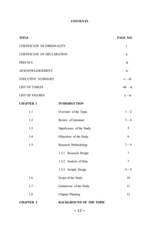 ~ 13 ~
CONTENTS
TITLE PAGE NO.
CERTIFICATE OF ORIGINALITY i
CERTIFICATE OF DECLARATION ii
PREFACE iii
ACKNOWLEDGEMENT iv
EXECUTIVE SUMMARY v – vii
LIST OF TABLES viii – ix
LIST OF FIGURES x – xi
CHAPTER 1 INTRODUCTION
1.1 Overview of the Topic 1 – 2
1.2 Review of Literature 3 – 4
1.3 Significance of the Study 5
1.4 Objectives of the Study 6
1.5 Research Methodology 7 – 9
1.5.1 Research Design 7
1.5.2 Sources of Data 7
1.5.3 Sample Design 8 – 9
1.6 Scope of the Study 10
1.7 Limitations of the Study 11
1.8 Chapter Planning 12
CHAPTER 2 BACKGROUND OF THE TOPIC
 