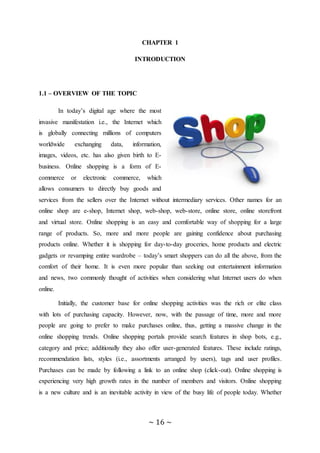 ~ 16 ~
CHAPTER 1
INTRODUCTION
1.1 – OVERVIEW OF THE TOPIC
In today’s digital age where the most
invasive manifestation i.e., the Internet which
is globally connecting millions of computers
worldwide exchanging data, information,
images, videos, etc. has also given birth to E-
business. Online shopping is a form of E-
commerce or electronic commerce, which
allows consumers to directly buy goods and
services from the sellers over the Internet without intermediary services. Other names for an
online shop are e-shop, Internet shop, web-shop, web-store, online store, online storefront
and virtual store. Online shopping is an easy and comfortable way of shopping for a large
range of products. So, more and more people are gaining confidence about purchasing
products online. Whether it is shopping for day-to-day groceries, home products and electric
gadgets or revamping entire wardrobe – today’s smart shoppers can do all the above, from the
comfort of their home. It is even more popular than seeking out entertainment information
and news, two commonly thought of activities when considering what Internet users do when
online.
Initially, the customer base for online shopping activities was the rich or elite class
with lots of purchasing capacity. However, now, with the passage of time, more and more
people are going to prefer to make purchases online, thus, getting a massive change in the
online shopping trends. Online shopping portals provide search features in shop bots, e.g.,
category and price; additionally they also offer user-generated features. These include ratings,
recommendation lists, styles (i.e., assortments arranged by users), tags and user profiles.
Purchases can be made by following a link to an online shop (click-out). Online shopping is
experiencing very high growth rates in the number of members and visitors. Online shopping
is a new culture and is an inevitable activity in view of the busy life of people today. Whether
 