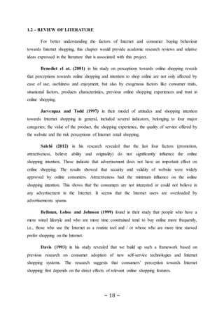 ~ 18 ~
1.2 – REVIEW OF LITERATURE
For better understanding the factors of Internet and consumer buying behaviour
towards Internet shopping, this chapter would provide academic research reviews and relative
ideas expressed in the literature that is associated with this project.
Benedict el at. (2001) in his study on perceptions towards online shopping reveals
that perceptions towards online shopping and intention to shop online are not only affected by
ease of use, usefulness and enjoyment, but also by exogenous factors like consumer traits,
situational factors, products characteristics, previous online shopping experiences and trust in
online shopping.
Jarvenpaa and Todd (1997) in their model of attitudes and shopping intention
towards Internet shopping in general, included several indicators, belonging to four major
categories; the value of the product, the shopping experience, the quality of service offered by
the website and the risk perceptions of Internet retail shopping.
Salehi (2012) in his research revealed that the last four factors (promotion,
attractiveness, believe ability and originality) do not significantly influence the online
shopping intention. These indicate that advertisement does not have an important effect on
online shopping. The results showed that security and validity of website were widely
approved by online consumers. Attractiveness had the minimum influence on the online
shopping intention. This shows that the consumers are not interested or could not believe in
any advertisement in the Internet. It seems that the Internet users are overloaded by
advertisements spams.
Bellman, Lohse and Johnson (1999) found in their study that people who have a
more wired lifestyle and who are more time constrained tend to buy online more frequently,
i.e., those who use the Internet as a routine tool and / or whose who are more time starved
prefer shopping on the Internet.
Davis (1993) in his study revealed that we build up such a framework based on
previous research on consumer adoption of new self-service technologies and Internet
shopping systems. The research suggests that consumers’ perception towards Internet
shopping first depends on the direct effects of relevant online shopping features.
 