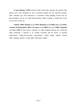 ~ 19 ~
Li and colleagues (1999) asserted in their research that customers who purchase from
Internet stores more frequently are more convenience-oriented and less experience-oriented.
These consumers give more importance to convenience during shopping, because they are
time-constrained and do not mind buying products without touching or feeing them if they
can save time in this way.
Andrade (2000); Bellman et al. (1999); Bhatnagar et al. (2000); Cho et al. (2001);
Grandon and Ranganathan (2001); Jarvenpaa et al. (2000); Lee et al. (2000); Sukpanich
and Chen (1999) in their various researches on online shopping behaviour have stated that
online purchasing is reported to be strongly associated with the factors of personal
characteristics, vendor/service/product characteristics, website quality, attitudes towards
online shopping, intention to shop online and decision making.
 