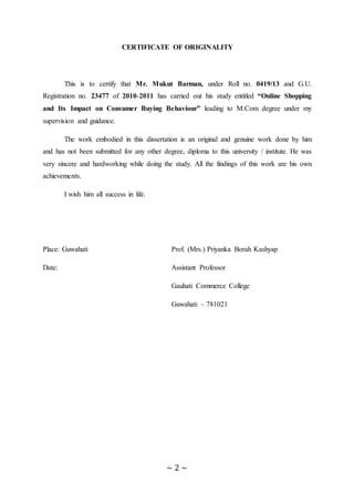 ~ 2 ~
CERTIFICATE OF ORIGINALITY
This is to certify that Mr. Mukut Barman, under Roll no. 0419/13 and G.U.
Registration no. 23477 of 2010-2011 has carried out his study entitled “Online Shopping
and Its Impact on Consumer Buying Behaviour” leading to M.Com degree under my
supervision and guidance.
The work embodied in this dissertation is an original and genuine work done by him
and has not been submitted for any other degree, diploma to this university / institute. He was
very sincere and hardworking while doing the study. All the findings of this work are his own
achievements.
I wish him all success in life.
Place: Guwahati Prof. (Mrs.) Priyanka Borah Kashyap
Date: Assistant Professor
Gauhati Commerce College
Guwahati – 781021
 