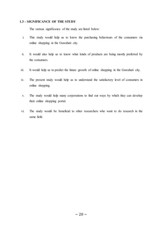 ~ 20 ~
1.3 – SIGNIFICANCE OF THE STUDY
The various significance of the study are listed below:
i. This study would help us to know the purchasing behaviours of the consumers via
online shopping in the Guwahati city.
ii. It would also help us to know what kinds of products are being mostly preferred by
the consumers.
iii. It would help us to predict the future growth of online shopping in the Guwahati city.
iv. The present study would help us to understand the satisfactory level of consumers in
online shopping.
v. The study would help many corporations to find out ways by which they can develop
their online shopping portal.
vi. The study would be beneficial to other researchers who want to do research in the
same field.
 