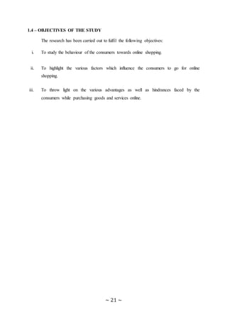 ~ 21 ~
1.4 – OBJECTIVES OF THE STUDY
The research has been carried out to fulfil the following objectives:
i. To study the behaviour of the consumers towards online shopping.
ii. To highlight the various factors which influence the consumers to go for online
shopping.
iii. To throw light on the various advantages as well as hindrances faced by the
consumers while purchasing goods and services online.
 