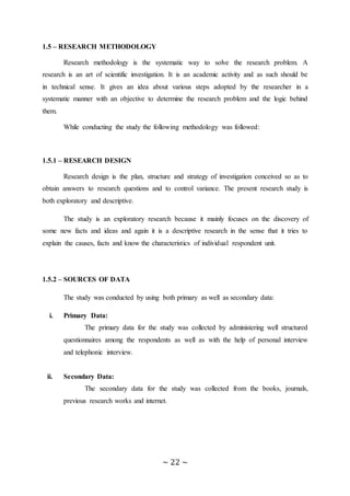 ~ 22 ~
1.5 – RESEARCH METHODOLOGY
Research methodology is the systematic way to solve the research problem. A
research is an art of scientific investigation. It is an academic activity and as such should be
in technical sense. It gives an idea about various steps adopted by the researcher in a
systematic manner with an objective to determine the research problem and the logic behind
them.
While conducting the study the following methodology was followed:
1.5.1 – RESEARCH DESIGN
Research design is the plan, structure and strategy of investigation conceived so as to
obtain answers to research questions and to control variance. The present research study is
both exploratory and descriptive.
The study is an exploratory research because it mainly focuses on the discovery of
some new facts and ideas and again it is a descriptive research in the sense that it tries to
explain the causes, facts and know the characteristics of individual respondent unit.
1.5.2 – SOURCES OF DATA
The study was conducted by using both primary as well as secondary data:
i. Primary Data:
The primary data for the study was collected by administering well structured
questionnaires among the respondents as well as with the help of personal interview
and telephonic interview.
ii. Secondary Data:
The secondary data for the study was collected from the books, journals,
previous research works and internet.
 