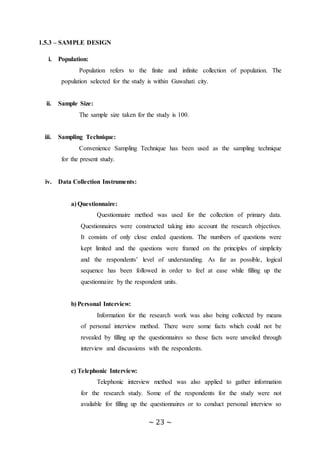 ~ 23 ~
1.5.3 – SAMPLE DESIGN
i. Population:
.Population refers to the finite and infinite collection of population. The
population selected for the study is within Guwahati city.
ii. Sample Size:
The sample size taken for the study is 100.
iii. Sampling Technique:
Convenience Sampling Technique has been used as the sampling technique
for the present study.
iv. Data Collection Instruments:
a) Questionnaire:
Questionnaire method was used for the collection of primary data.
Questionnaires were constructed taking into account the research objectives.
It consists of only close ended questions. The numbers of questions were
kept limited and the questions were framed on the principles of simplicity
and the respondents’ level of understanding. As far as possible, logical
sequence has been followed in order to feel at ease while filling up the
questionnaire by the respondent units.
b) Personal Interview:
Information for the research work was also being collected by means
of personal interview method. There were some facts which could not be
revealed by filling up the questionnaires so those facts were unveiled through
interview and discussions with the respondents.
c) Telephonic Interview:
Telephonic interview method was also applied to gather information
for the research study. Some of the respondents for the study were not
available for filling up the questionnaires or to conduct personal interview so
 