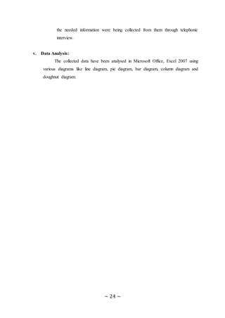 ~ 24 ~
the needed information were being collected from them through telephonic
interview.
v. Data Analysis:
The collected data have been analysed in Microsoft Office, Excel 2007 using
various diagrams like line diagram, pie diagram, bar diagram, column diagram and
doughnut diagram.
 