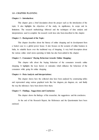 ~ 27 ~
1.8 – CHAPTER PLANNING
Chapter 1 – Introduction:
This chapter gives a brief description about the project such as the introduction of the
topic. It also highlights the objectives of the study, its significance, its scope and its
limitations. The research methodology followed and the techniques of data analysis and
interpretations used to complete the research work have also been described in this chapter.
Chapter 2 – Background of the Topic:
This chapter describes about the history of online shopping and its development from
a basket case to a global power house. It also focuses on the scenario of online business in
India, its valuable facets over the traditional way of shopping. A very brief description about
the various online retail stores operating in India has also been added in this chapter.
Chapter 3 – Consumers’ Buying Behaviour towards Online Shopping:
This chapter tells about the buying behaviour of the consumers towards online
shopping. It highlights the keys factors or rationales which influence the behaviour of the
consumers while going for online shopping.
Chapter 4 – Data Analysis and Interpretations:
This chapter shows how the collected data have been analysed by constructing tables
and represented using various graphical tools like bar diagram, pie diagram, etc. and finally
the way the inferences have been drawn from them.
Chapter 5 – Findings, Suggestions and Conclusion:
This chapter shows the findings of the researcher, the suggestions and the conclusion.
At the end of the Research Report, the References and the Questionnaire have been
enclosed.
 