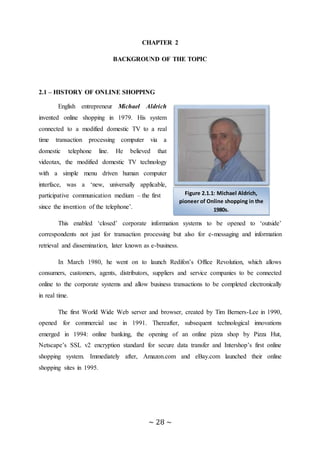 ~ 28 ~
CHAPTER 2
BACKGROUND OF THE TOPIC
2.1 – HISTORY OF ONLINE SHOPPING
English entrepreneur Michael Aldrich
invented online shopping in 1979. His system
connected to a modified domestic TV to a real
time transaction processing computer via a
domestic telephone line. He believed that
videotax, the modified domestic TV technology
with a simple menu driven human computer
interface, was a ‘new, universally applicable,
participative communication medium – the first
since the invention of the telephone’.
This enabled ‘closed’ corporate information systems to be opened to ‘outside’
correspondents not just for transaction processing but also for e-messaging and information
retrieval and dissemination, later known as e-business.
In March 1980, he went on to launch Redifon’s Office Revolution, which allows
consumers, customers, agents, distributors, suppliers and service companies to be connected
online to the corporate systems and allow business transactions to be completed electronically
in real time.
The first World Wide Web server and browser, created by Tim Berners-Lee in 1990,
opened for commercial use in 1991. Thereafter, subsequent technological innovations
emerged in 1994: online banking, the opening of an online pizza shop by Pizza Hut,
Netscape’s SSL v2 encryption standard for secure data transfer and Intershop’s first online
shopping system. Immediately after, Amazon.com and eBay.com launched their online
shopping sites in 1995.
Figure 2.1.1: Michael Aldrich,
pioneer of Online shopping in the
1980s.
 