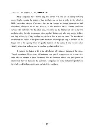 ~ 29 ~
2.2 – ONLINE SHOPPING DEVELOPMENT
Many companies have started using the Internet with the aim of cutting marketing
costs, thereby reducing the prices of their products and services in order to stay ahead in
highly competitive markets. Companies also use the Internet to convey, communicate and
disseminate information, to sell the products, to take feedback and to conduct satisfaction
surveys with customers. On the other hand, customers use the Internet not only to buy the
products online, but also to compare prices, product features and after sale service facilities;
that they will receive if they purchase the products from a particular store. The invention of
the Internet has created a new patter of the traditional way the people shop. Customers are no
longer tied to the opening hours or specific locations of the stores; it may become active
virtually at any time and any place to purchase products and services.
E-business has helped a lot in the globalisation of businesses throughout the world.
Through e-business different types of businesses have gained an opportunity to increase their
sales and can maintain a direct relationship with its customers without any other person or
intermediary between them and the customers. Companies can easily market their products in
the whole world and can create great market of their products.
 