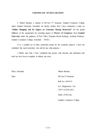 ~ 3 ~
CERTIFICATE OF DECLARATION
I, Mukut Barman, a student of M.Com 3rd Semester, Gauhati Commerce College
under Gauhati University, Guwahati, do hereby declare that I have conducted a study on
“Online Shopping and Its Impact on Consumer Buying Behaviour” for the partial
fulfilment of the requirement for awarding degree in Master of Commerce from Gauhati
University under the guidance of Prof. (Mrs.) Priyanka Borah Kashyap, Assistant Professor,
Gauhati Commerce College, Guwahati – 781021.
It is a certified act of mine, performed purely for the academic purpose. I have not
submitted this report anywhere else and for any other purpose.
I further state that, I have completed this project with sincerity and dedication and
tried my level best to complete it without any error.
Place: Guwahati Mukut Barman
Date: M.Com 3rd Semester
Roll No.: 0419/13
G.U. Registration. No.:
23477 of 2010-2011
Deptt. of M.Com,
Gauhati Commerce College
 