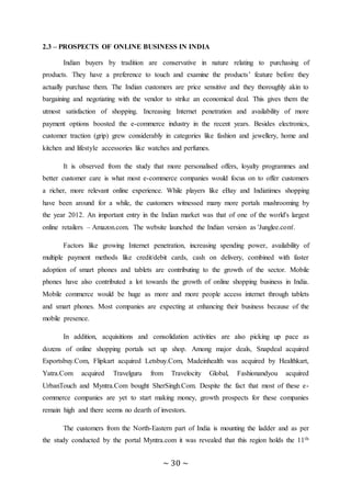 ~ 30 ~
2.3 – PROSPECTS OF ONLINE BUSINESS IN INDIA
Indian buyers by tradition are conservative in nature relating to purchasing of
products. They have a preference to touch and examine the products’ feature before they
actually purchase them. The Indian customers are price sensitive and they thoroughly akin to
bargaining and negotiating with the vendor to strike an economical deal. This gives them the
utmost satisfaction of shopping. Increasing Internet penetration and availability of more
payment options boosted the e-commerce industry in the recent years. Besides electronics,
customer traction (grip) grew considerably in categories like fashion and jewellery, home and
kitchen and lifestyle accessories like watches and perfumes.
It is observed from the study that more personalised offers, loyalty programmes and
better customer care is what most e-commerce companies would focus on to offer customers
a richer, more relevant online experience. While players like eBay and Indiatimes shopping
have been around for a while, the customers witnessed many more portals mushrooming by
the year 2012. An important entry in the Indian market was that of one of the world's largest
online retailers – Amazon.com. The website launched the Indian version as 'Junglee.com'.
Factors like growing Internet penetration, increasing spending power, availability of
multiple payment methods like credit/debit cards, cash on delivery, combined with faster
adoption of smart phones and tablets are contributing to the growth of the sector. Mobile
phones have also contributed a lot towards the growth of online shopping business in India.
Mobile commerce would be huge as more and more people access internet through tablets
and smart phones. Most companies are expecting at enhancing their business because of the
mobile presence.
In addition, acquisitions and consolidation activities are also picking up pace as
dozens of online shopping portals set up shop. Among major deals, Snapdeal acquired
Esportsbuy.Com, Flipkart acquired Letsbuy.Com, Madeinhealth was acquired by Healthkart,
Yatra.Com acquired Travelguru from Travelocity Global, Fashionandyou acquired
UrbanTouch and Myntra.Com bought SherSingh.Com. Despite the fact that most of these e-
commerce companies are yet to start making money, growth prospects for these companies
remain high and there seems no dearth of investors.
The customers from the North-Eastern part of India is mounting the ladder and as per
the study conducted by the portal Myntra.com it was revealed that this region holds the 11th
 