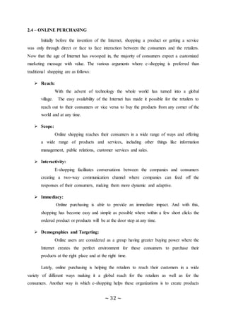 ~ 32 ~
2.4 – ONLINE PURCHASING
Initially before the invention of the Internet, shopping a product or getting a service
was only through direct or face to face interaction between the consumers and the retailers.
Now that the age of Internet has swooped in, the majority of consumers expect a customized
marketing message with value. The various arguments where e-shopping is preferred than
traditional shopping are as follows:
 Reach:
With the advent of technology the whole world has turned into a global
village. The easy availability of the Internet has made it possible for the retailers to
reach out to their consumers or vice versa to buy the products from any corner of the
world and at any time.
 Scope:
Online shopping reaches their consumers in a wide range of ways and offering
a wide range of products and services, including other things like information
management, public relations, customer services and sales.
 Interactivity:
E-shopping facilitates conversations between the companies and consumers
creating a two-way communication channel where companies can feed off the
responses of their consumers, making them more dynamic and adaptive.
 Immediacy:
Online purchasing is able to provide an immediate impact. And with this,
shopping has become easy and simple as possible where within a few short clicks the
ordered product or products will be at the door step at any time.
 Demographics and Targeting:
Online users are considered as a group having greater buying power where the
Internet creates the perfect environment for these consumers to purchase their
products at the right place and at the right time.
Lately, online purchasing is helping the retailers to reach their customers in a wide
variety of different ways making it a global reach for the retailers as well as for the
consumers. Another way in which e-shopping helps these organizations is to create products
 
