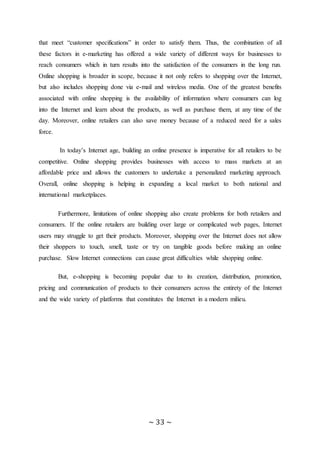~ 33 ~
that meet “customer specifications” in order to satisfy them. Thus, the combination of all
these factors in e-marketing has offered a wide variety of different ways for businesses to
reach consumers which in turn results into the satisfaction of the consumers in the long run.
Online shopping is broader in scope, because it not only refers to shopping over the Internet,
but also includes shopping done via e-mail and wireless media. One of the greatest benefits
associated with online shopping is the availability of information where consumers can log
into the Internet and learn about the products, as well as purchase them, at any time of the
day. Moreover, online retailers can also save money because of a reduced need for a sales
force.
In today’s Internet age, building an online presence is imperative for all retailers to be
competitive. Online shopping provides businesses with access to mass markets at an
affordable price and allows the customers to undertake a personalized marketing approach.
Overall, online shopping is helping in expanding a local market to both national and
international marketplaces.
Furthermore, limitations of online shopping also create problems for both retailers and
consumers. If the online retailers are building over large or complicated web pages, Internet
users may struggle to get their products. Moreover, shopping over the Internet does not allow
their shoppers to touch, smell, taste or try on tangible goods before making an online
purchase. Slow Internet connections can cause great difficulties while shopping online.
But, e-shopping is becoming popular due to its creation, distribution, promotion,
pricing and communication of products to their consumers across the entirety of the Internet
and the wide variety of platforms that constitutes the Internet in a modern milieu.
 