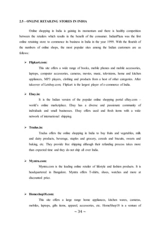 ~ 34 ~
2.5 – ONLINE RETAILING STORES IN INDIA
Online shopping in India is gaining its momentum and there is healthy competition
between the retailers which results in the benefit of the consumer. IndianPlaza was the first
online retaining store to commence its business in India in the year 1999. With the flourish of
the numbers of online shops, the most popular sites among the Indian customers are as
follows:
 Flipkart.com:
This site offers a wide range of books, mobile phones and mobile accessories,
laptops, computer accessories, cameras, movies, music, televisions, home and kitchen
appliances, MP3 players, clothing and products from a host of other categories. After
takeover of Letsbuy.com; Flipkart is the largest player of e-commerce of India.
 Ebay.in:
It is the Indian version of the popular online shopping portal eBay.com –
world’s online marketplace. Ebay has a diverse and passionate community of
individuals and small businesses. Ebay offers used and fresh items with a wide
network of international shipping.
 Tradus.in:
Tradus offers the online shopping in India to buy fruits and vegetables, milk
and dairy products, beverage, staples and grocery, cereals and biscuits, sweets and
baking, etc. They provide free shipping although their refunding process takes more
than expected time and they do not ship all over India.
 Myntra.com:
Myntra.com is the leading online retailer of lifestyle and fashion products. It is
headquartered in Bangalore. Myntra offers T-shirts, shoes, watches and more at
discounted price.
 Homeshop18.com:
This site offers a large range home appliances, kitchen wares, cameras,
mobiles, laptops, gifts items, apparel, accessories, etc. HomeShop18 is a venture of
 