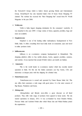 ~ 35 ~
the Network18 Group which is India’s fastest growing Media and Entertainment
Group. HomeShop18 has also launched India’s first 24 hours Home Shopping TV
channel. The website has received the “Best Shopping Site” award from PC World
Magazine in the year 2008.
 Yebhi.com:
Yebhi is India largest shopping destination for the consumers’ wardrobe. It
was launched in the year 2009. A large variety of shoes, apparels, jewellery, bags and
more are available.
 Snapdeal.com:
Snapdeal is one of the leading online marketplaces; headquartered in New
Delhi, India. It offers everything from local daily deals on restaurants, spas and travel
to online products deals.
 Infibeam.com:
Infibeam is an e-commerce company headquartered in Ahmadabad. This
shopping platform offers to buy mobile phones, books, apparel, jewellery, cameras,
and watches. It was reported that around 40 lakh visitors per month are Indians.
 Amazon.in:
This is the world leader in e-commerce market which has recently started
operation in India. On this site the Indian customers can buy books, CDs and
electronics at cheaper price with free shipping for a limited time.
 Futurebazaar.com:
Futurebazaar.com is owned and operated by Future Bazaar India Ltd. This
site offers their customers a wide range with good prices. It is the sister concern of
Big Bazaar, Pantaloon and Ezone.
 Jabong.com:
Jabong fashion and lifestyle store offers a great discount on all listed
products. They offer wide range of products from apparel to home needs. The site
started operations in January, 2012. It was co-founded by Arun Chandra Mohan,
Praveen Sinha and Lakshmi Potluri after which Manu Jain and Mukul Bafana joined
the organisation.
 