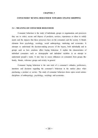 ~ 38 ~
CHAPTER 3
CONSUMERS’ BUYING BEHAVIOUR TOWARDS ONLINE SHOPPING
3.1 – MEANING OF CONSUMER BEHAVIOUR
Consumer behaviour is the study of individuals, groups or organisations and processes
they use to select, secure and dispose of products, services, experiences or ideas to satisfy
needs and the impacts that these processes have on the consumers and the society. It blends
elements from psychology, sociology, social anthropology, marketing and economics. It
attempts to understand the decision-making process of the buyers, both individually and in
groups such as how emotions affect buying behaviour. It studies the characteristics of
individual consumers such as demographic and individual variables in an attempt to
understand people’s wants. It also tries to assess influences on consumers from groups like
family, friends, reference groups and society in general.
Consumer buying behaviour is the sum total of a consumer’s attitudes, preferences,
intentions and decisions regarding the consumer’s behaviour in the market place when
purchasing a product or service. The study of consumer behaviour draws upon social science
disciplines of anthropology, psychology, sociology and economics.
 