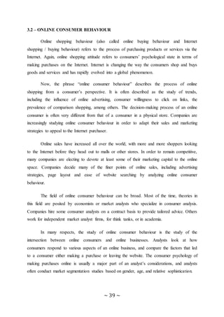 ~ 39 ~
3.2 – ONLINE CONSUMER BEHAVIOUR
Online shopping behaviour (also called online buying behaviour and Internet
shopping / buying behaviour) refers to the process of purchasing products or services via the
Internet. Again, online shopping attitude refers to consumers’ psychological state in terms of
making purchases on the Internet. Internet is changing the way the consumers shop and buys
goods and services and has rapidly evolved into a global phenomenon.
Now, the phrase “online consumer behaviour” describes the process of online
shopping from a consumer’s perspective. It is often described as the study of trends,
including the influence of online advertising, consumer willingness to click on links, the
prevalence of comparison shopping, among others. The decision-making process of an online
consumer is often very different from that of a consumer in a physical store. Companies are
increasingly studying online consumer behaviour in order to adapt their sales and marketing
strategies to appeal to the Internet purchaser.
Online sales have increased all over the world, with more and more shoppers looking
to the Internet before they head out to malls or other stores. In order to remain competitive,
many companies are electing to devote at least some of their marketing capital to the online
space. Companies decide many of the finer points of online sales, including advertising
strategies, page layout and ease of website searching by analyzing online consumer
behaviour.
The field of online consumer behaviour can be broad. Most of the time, theories in
this field are posited by economists or market analysts who specialize in consumer analysis.
Companies hire some consumer analysts on a contract basis to provide tailored advice. Others
work for independent market analyst firms, for think tanks, or in academia.
In many respects, the study of online consumer behaviour is the study of the
intersection between online consumers and online businesses. Analysts look at how
consumers respond to various aspects of an online business, and compare the factors that led
to a consumer either making a purchase or leaving the website. The consumer psychology of
making purchases online is usually a major part of an analyst’s considerations, and analysts
often conduct market segmentation studies based on gender, age, and relative sophistication.
 