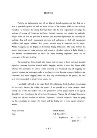 ~ 4 ~
PREFACE
Projects are indispensable part of any kind of formal education and they help us to
have a practical exposure as well as better outlook of the subject, which we are studying.
Therefore, to reinforce this strong theoretical base with the help of practical knowledge, the
students of Master of Commerce (M.Com), Gauhati University are required to undertake
project work on real life problems in business and industrial organisations by collecting and
analyzing data and apply management concepts and techniques to deal with management
problems and suggest solutions. The present research study is conducted on the subject
“Online Shopping and Its Impact on Consumer Buying Behaviour”. The study portrays the
history, development of online shopping, and prospects of online business in India. Finally, it
also includes recommendations to make the online shopping experience better for the
consumers in the years to come.
The project has been divided into various parts in order to focus each part in detail
regarding consumer behaviour towards online shopping, analysis of areas like factors which
influence the consumers to choose online shopping over traditional way of shopping, the
types of products the customers prefer to purchase the most from the e-stores, hindrances the
consumers face when shopping online, etc. For easy understanding of this project, the data
have been represented in tabular forms, charts, etc.
I am highly indebted to my guide Prof. (Mrs.) Priyanka Borah Kashyap for providing
the necessary stimulus for writing this project. I am grateful to all those persons whose
writings and works have helped me in the preparation of this project report. I am equally
thankful to our Coordinator Sir of M.Com Department, Principal Sir of Gauhati Commerce
College and all other teachers of M.Com Department, Gauhati Commerce College for giving
me this opportunity to prepare the project and for helping me in every aspect whenever I
needed.
Place: Guwahati Mukut Barman
Date: Roll. No.: 419/13
G.U. Registration No.: 23477 of
2010-2011.
 