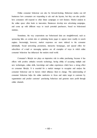 ~ 40 ~
Online consumer behaviour can also be forward-looking. Behaviour studies can tell
businesses how consumers are responding to ads and site layouts, but they can also predict
how consumers will respond to other future campaigns or web features. Market analysis in
the online space often leads to innovation. Businesses develop new advertising campaigns,
and come up with different ways to reach potential purchasers, based on behavioural
statistics.
Sometimes, the way corporations use behavioural data are straightforward, such as
sponsoring links on certain sites or optimizing home pages to appear more readily in search
engines. Increasingly, however, market responses are more tailored to the consumer
individually. Social networking promotions, interactive homepages, and special offers for
subscribers of e-mail or messaging updates are all examples of ways in which online
consumer behaviour has influenced the modern retail world.
Consumer’s lifestyle too plays an imperative role in online purchasing, because it has
effects with positive attitudes towards technology, having ability of accepting multiple and
new technologies, online skills, knowledge and online experiences which have a strong effect
on consumer lifestyle. It is essential for a market manager to recognize and analyse the
consumer behaviour and its factors which influence them to change. This understanding of
consumer behaviour helps the online marketers to focus and make target to customer by
segmentation and predict customer’ purchasing behaviour and generate more profit through
online channels.
 