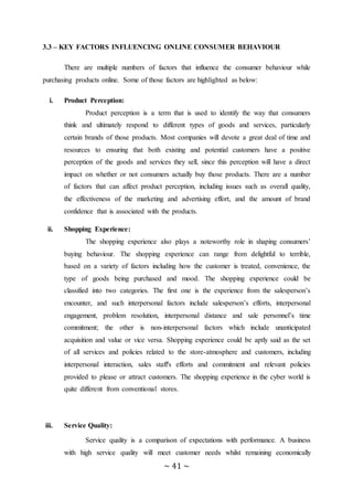 ~ 41 ~
3.3 – KEY FACTORS INFLUENCING ONLINE CONSUMER BEHAVIOUR
There are multiple numbers of factors that influence the consumer behaviour while
purchasing products online. Some of those factors are highlighted as below:
i. Product Perception:
Product perception is a term that is used to identify the way that consumers
think and ultimately respond to different types of goods and services, particularly
certain brands of those products. Most companies will devote a great deal of time and
resources to ensuring that both existing and potential customers have a positive
perception of the goods and services they sell, since this perception will have a direct
impact on whether or not consumers actually buy those products. There are a number
of factors that can affect product perception, including issues such as overall quality,
the effectiveness of the marketing and advertising effort, and the amount of brand
confidence that is associated with the products.
ii. Shopping Experience:
The shopping experience also plays a noteworthy role in shaping consumers’
buying behaviour. The shopping experience can range from delightful to terrible,
based on a variety of factors including how the customer is treated, convenience, the
type of goods being purchased and mood. The shopping experience could be
classified into two categories. The first one is the experience from the salesperson’s
encounter, and such interpersonal factors include salesperson’s efforts, interpersonal
engagement, problem resolution, interpersonal distance and sale personnel’s time
commitment; the other is non-interpersonal factors which include unanticipated
acquisition and value or vice versa. Shopping experience could be aptly said as the set
of all services and policies related to the store-atmosphere and customers, including
interpersonal interaction, sales staff's efforts and commitment and relevant policies
provided to please or attract customers. The shopping experience in the cyber world is
quite different from conventional stores.
iii. Service Quality:
Service quality is a comparison of expectations with performance. A business
with high service quality will meet customer needs whilst remaining economically
 